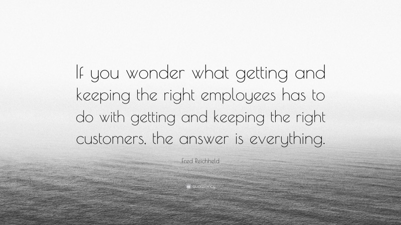 Fred Reichheld Quote: “If you wonder what getting and keeping the right employees has to do with getting and keeping the right customers, the answer is everything.”