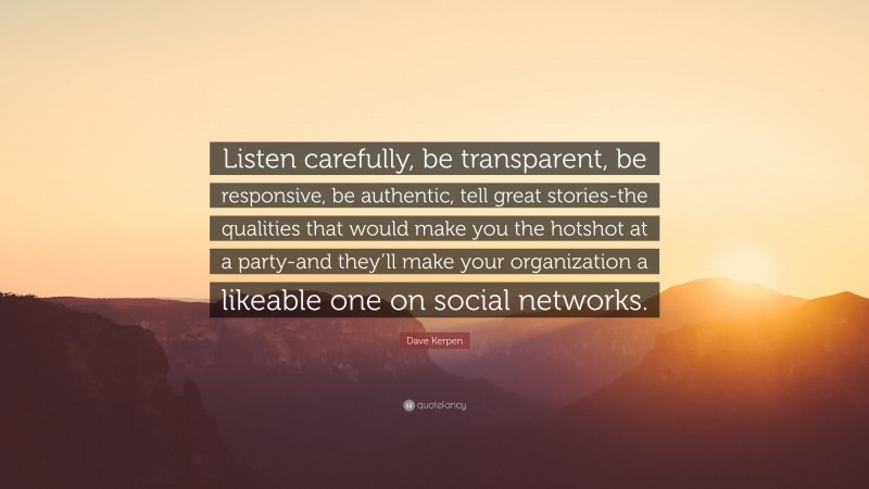 Dave Kerpen Quote: “Listen carefully, be transparent, be responsive, be authentic, tell great stories-the qualities that would make you the hotshot at a party-and they’ll make your organization a likeable one on social networks.”