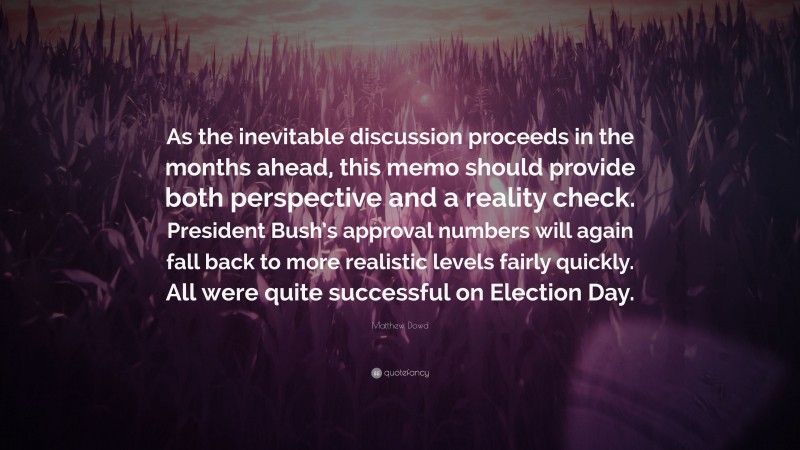 Matthew Dowd Quote: “As the inevitable discussion proceeds in the months ahead, this memo should provide both perspective and a reality check. President Bush’s approval numbers will again fall back to more realistic levels fairly quickly. All were quite successful on Election Day.”