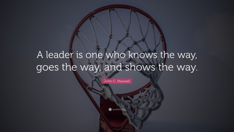 John C. Maxwell Quote: “A leader is one who knows the way, goes the way, and shows the way.”