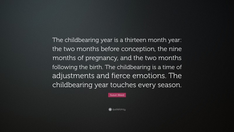 Susun Weed Quote: “The childbearing year is a thirteen month year: the two months before conception, the nine months of pregnancy, and the two months following the birth. The childbearing is a time of adjustments and fierce emotions. The childbearing year touches every season.”
