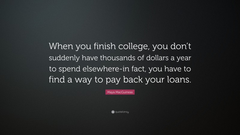 Maya MacGuineas Quote: “When you finish college, you don’t suddenly have thousands of dollars a year to spend elsewhere-in fact, you have to find a way to pay back your loans.”