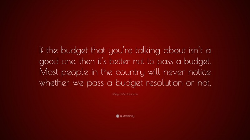 Maya MacGuineas Quote: “If the budget that you’re talking about isn’t a good one, then it’s better not to pass a budget. Most people in the country will never notice whether we pass a budget resolution or not.”