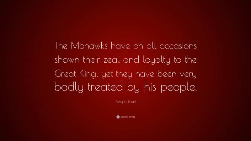 Joseph Brant Quote: “The Mohawks have on all occasions shown their zeal and loyalty to the Great King; yet they have been very badly treated by his people.”