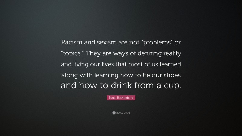 Paula Rothenberg Quote: “Racism and sexism are not “problems” or “topics.” They are ways of defining reality and living our lives that most of us learned along with learning how to tie our shoes and how to drink from a cup.”