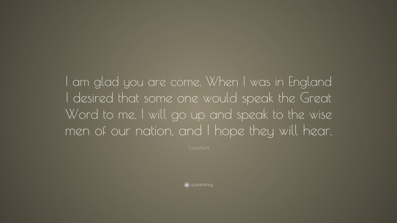 Tomochichi Quote: “I am glad you are come. When I was in England I desired that some one would speak the Great Word to me. I will go up and speak to the wise men of our nation, and I hope they will hear.”