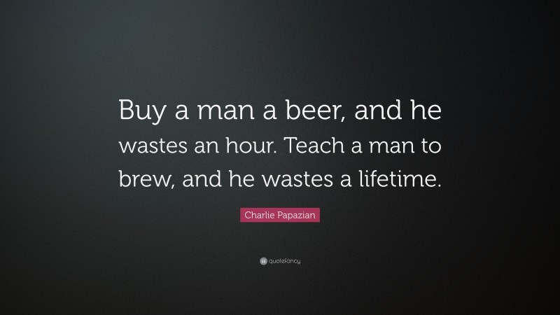 Charlie Papazian Quote: “Buy a man a beer, and he wastes an hour. Teach a man to brew, and he wastes a lifetime.”