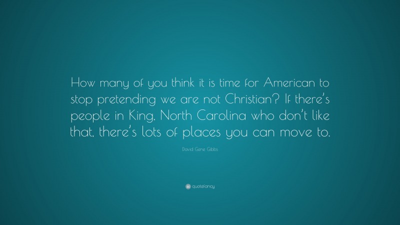 David Gene Gibbs Quote: “How many of you think it is time for American to stop pretending we are not Christian? If there’s people in King, North Carolina who don’t like that, there’s lots of places you can move to.”