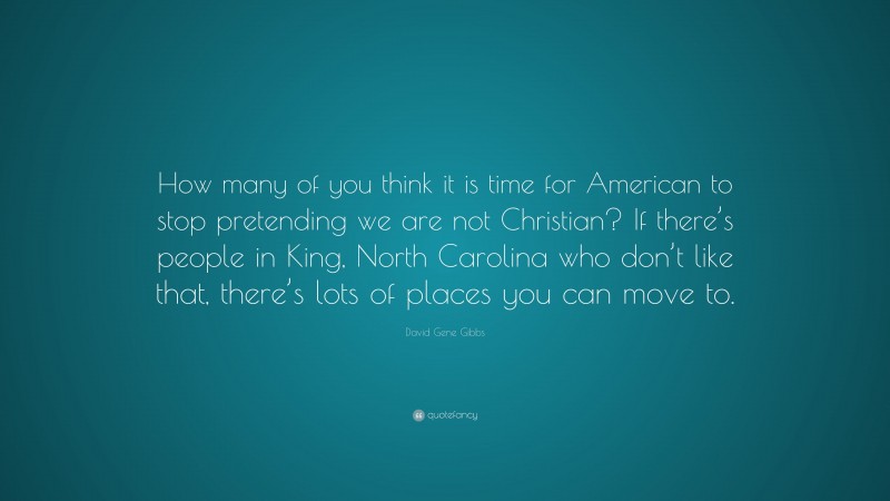 David Gene Gibbs Quote: “How many of you think it is time for American to stop pretending we are not Christian? If there’s people in King, North Carolina who don’t like that, there’s lots of places you can move to.”