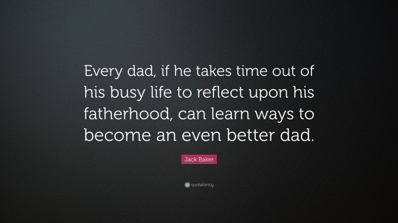 Jack Baker Quote: “Every dad, if he takes time out of his busy life to reflect upon his fatherhood, can learn ways to become an even better dad.”