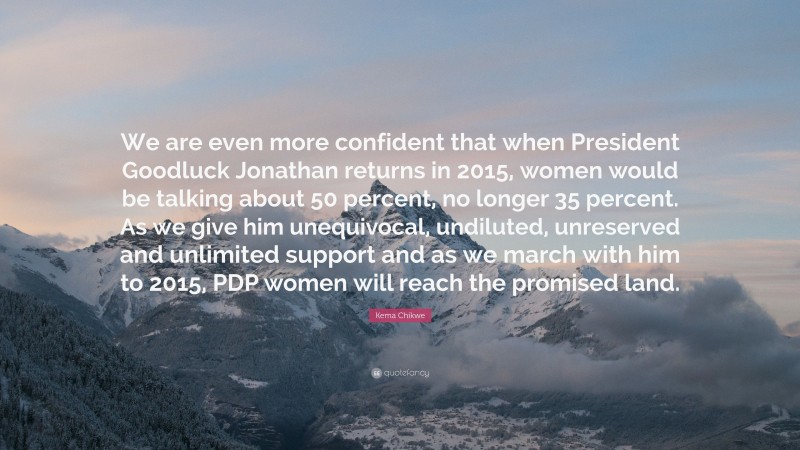 Kema Chikwe Quote: “We are even more confident that when President Goodluck Jonathan returns in 2015, women would be talking about 50 percent, no longer 35 percent. As we give him unequivocal, undiluted, unreserved and unlimited support and as we march with him to 2015, PDP women will reach the promised land.”
