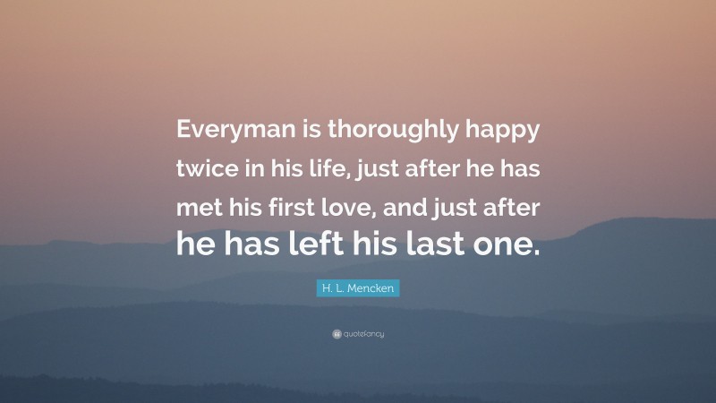 H. L. Mencken Quote: “Everyman is thoroughly happy twice in his life, just after he has met his first love, and just after he has left his last one.”