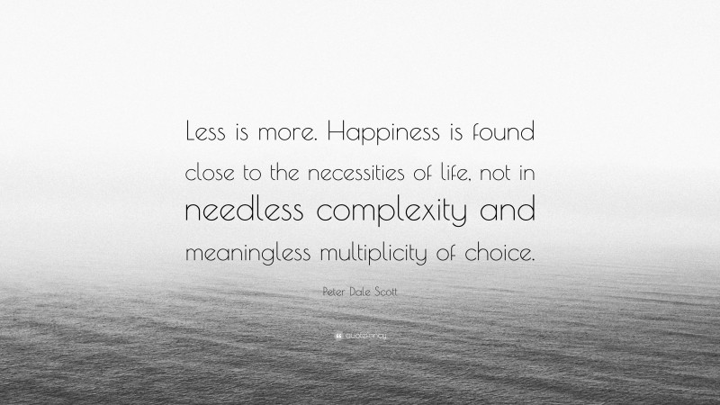 Peter Dale Scott Quote: “Less is more. Happiness is found close to the necessities of life, not in needless complexity and meaningless multiplicity of choice.”