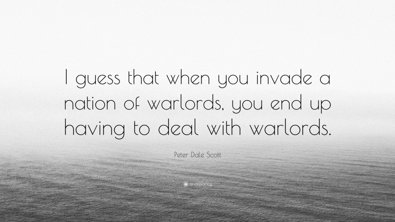 Peter Dale Scott Quote: “I guess that when you invade a nation of warlords, you end up having to deal with warlords.”
