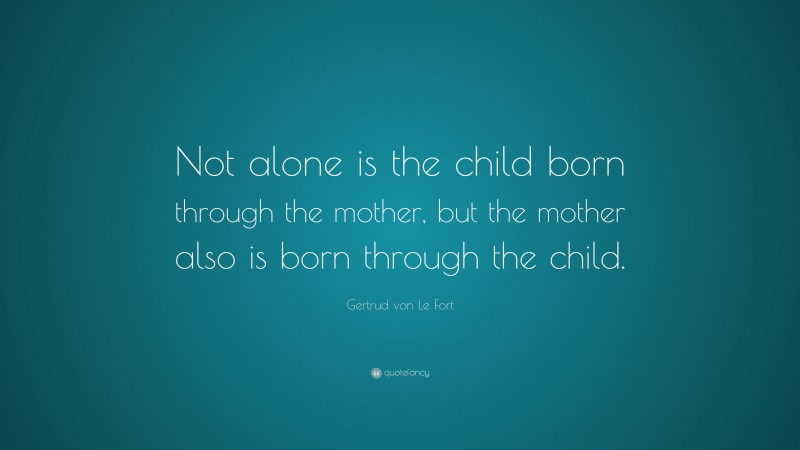 Gertrud von Le Fort Quote: “Not alone is the child born through the mother, but the mother also is born through the child.”