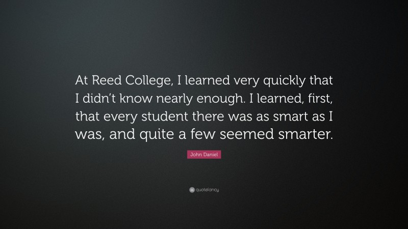 John Daniel Quote: “At Reed College, I learned very quickly that I didn’t know nearly enough. I learned, first, that every student there was as smart as I was, and quite a few seemed smarter.”