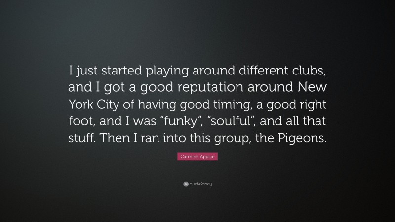 Carmine Appice Quote: “I just started playing around different clubs, and I got a good reputation around New York City of having good timing, a good right foot, and I was “funky”, “soulful”, and all that stuff. Then I ran into this group, the Pigeons.”
