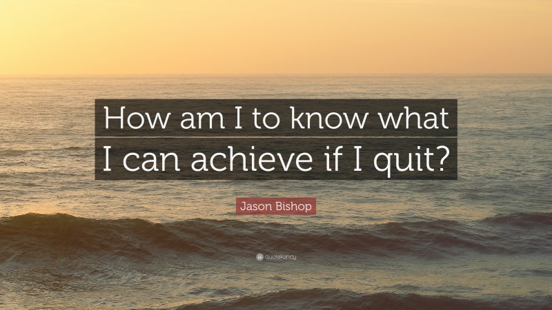 Jason Bishop Quote: “How am I to know what I can achieve if I quit?”