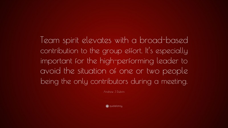 Andrew J Dubrin Quote: “Team spirit elevates with a broad-based contribution to the group effort. It’s especially important for the high-performing leader to avoid the situation of one or two people being the only contributors during a meeting.”