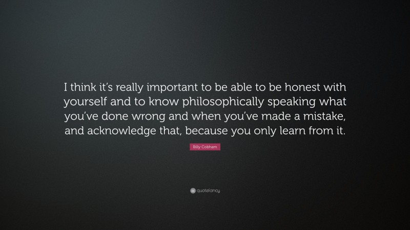 Billy Cobham Quote: “I think it’s really important to be able to be honest with yourself and to know philosophically speaking what you’ve done wrong and when you’ve made a mistake, and acknowledge that, because you only learn from it.”