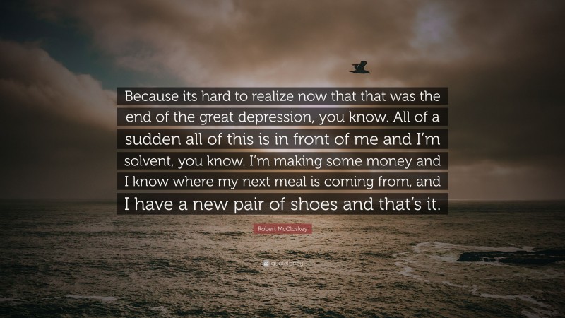 Robert McCloskey Quote: “Because its hard to realize now that that was the end of the great depression, you know. All of a sudden all of this is in front of me and I’m solvent, you know. I’m making some money and I know where my next meal is coming from, and I have a new pair of shoes and that’s it.”