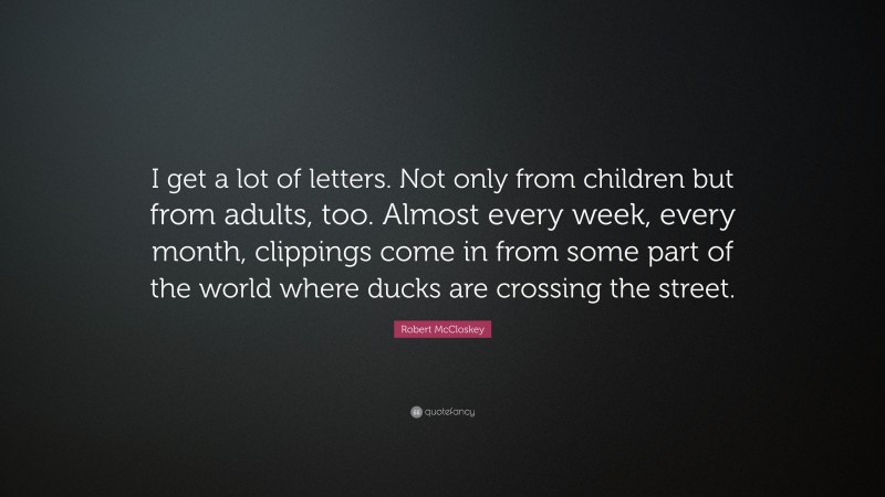 Robert McCloskey Quote: “I get a lot of letters. Not only from children but from adults, too. Almost every week, every month, clippings come in from some part of the world where ducks are crossing the street.”