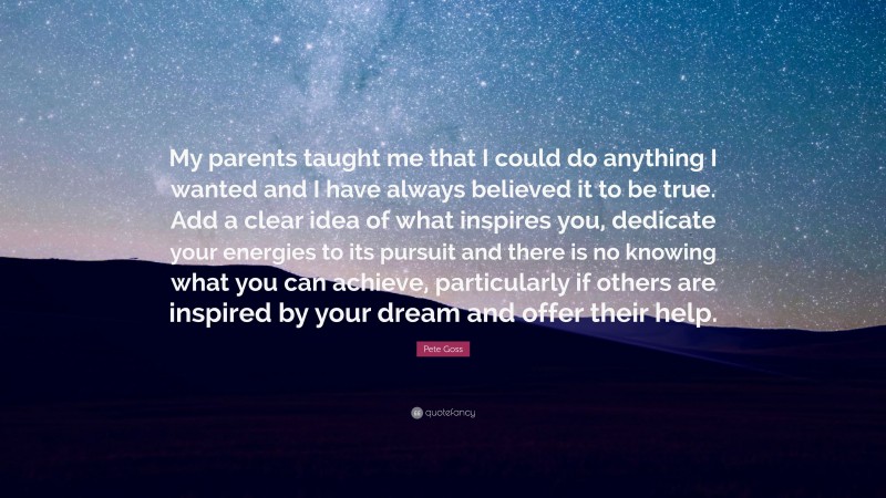 Pete Goss Quote: “My parents taught me that I could do anything I wanted and I have always believed it to be true. Add a clear idea of what inspires you, dedicate your energies to its pursuit and there is no knowing what you can achieve, particularly if others are inspired by your dream and offer their help.”