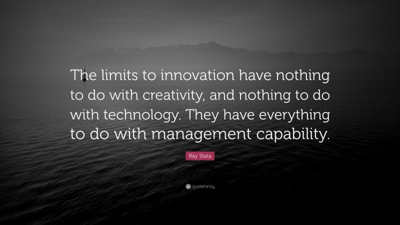 Ray Stata Quote: “The limits to innovation have nothing to do with creativity, and nothing to do with technology. They have everything to do with management capability.”