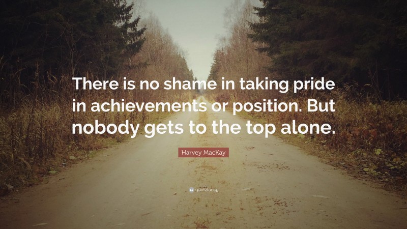 Harvey MacKay Quote: “There is no shame in taking pride in achievements or position. But nobody gets to the top alone.”