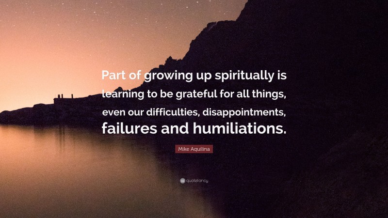 Mike Aquilina Quote: “Part of growing up spiritually is learning to be grateful for all things, even our difficulties, disappointments, failures and humiliations.”