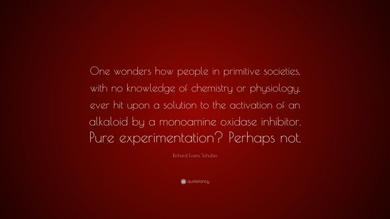 Richard Evans Schultes Quote: “One wonders how people in primitive societies, with no knowledge of chemistry or physiology, ever hit upon a solution to the activation of an alkaloid by a monoamine oxidase inhibitor. Pure experimentation? Perhaps not.”