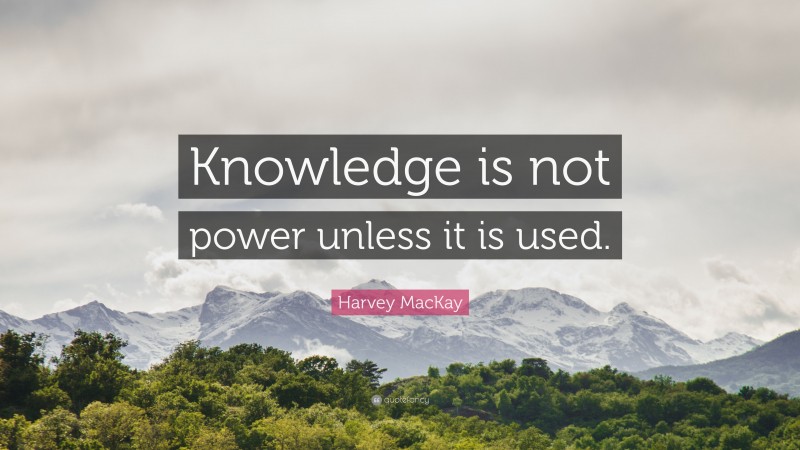 Harvey MacKay Quote: “Knowledge is not power unless it is used.”