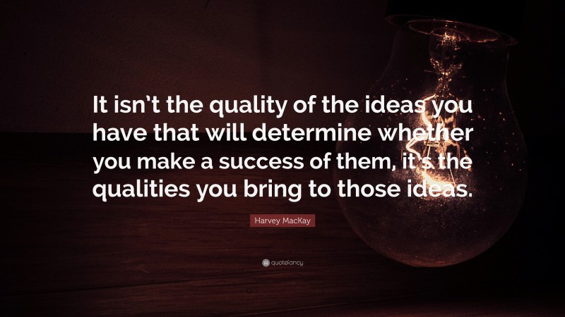 Harvey MacKay Quote: “It isn’t the quality of the ideas you have that will determine whether you make a success of them, it’s the qualities you bring to those ideas.”