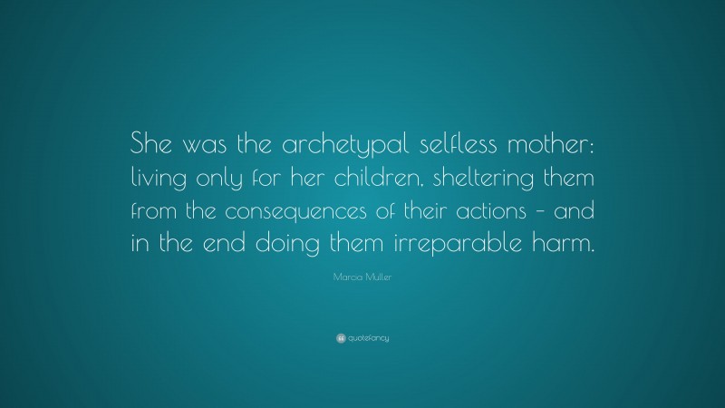 Marcia Muller Quote: “She was the archetypal selfless mother: living only for her children, sheltering them from the consequences of their actions – and in the end doing them irreparable harm.”