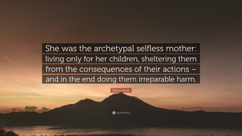Marcia Muller Quote: “She was the archetypal selfless mother: living only for her children, sheltering them from the consequences of their actions – and in the end doing them irreparable harm.”