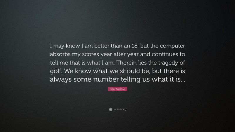 Peter Andrews Quote: “I may know I am better than an 18, but the computer absorbs my scores year after year and continues to tell me that is what I am. Therein lies the tragedy of golf. We know what we should be, but there is always some number telling us what it is...”