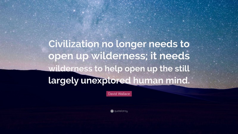David Wallace Quote: “Civilization no longer needs to open up wilderness; it needs wilderness to help open up the still largely unexplored human mind.”