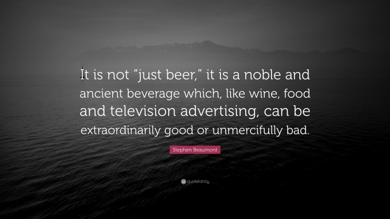 Stephen Beaumont Quote: “It is not “just beer,” it is a noble and ancient beverage which, like wine, food and television advertising, can be extraordinarily good or unmercifully bad.”