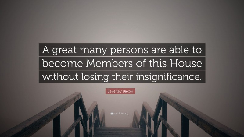 Beverley Baxter Quote: “A great many persons are able to become Members of this House without losing their insignificance.”