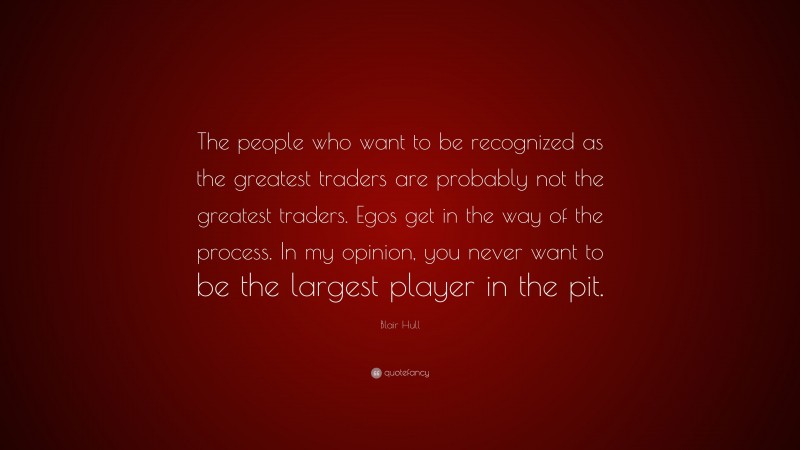 Blair Hull Quote: “The people who want to be recognized as the greatest traders are probably not the greatest traders. Egos get in the way of the process. In my opinion, you never want to be the largest player in the pit.”