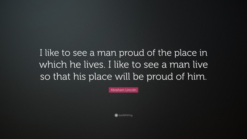 Abraham Lincoln Quote: “I like to see a man proud of the place in which he lives. I like to see a man live so that his place will be proud of him.”