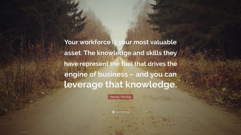 Harvey MacKay Quote: “Your workforce is your most valuable asset. The knowledge and skills they have represent the fuel that drives the engine of business – and you can leverage that knowledge.”