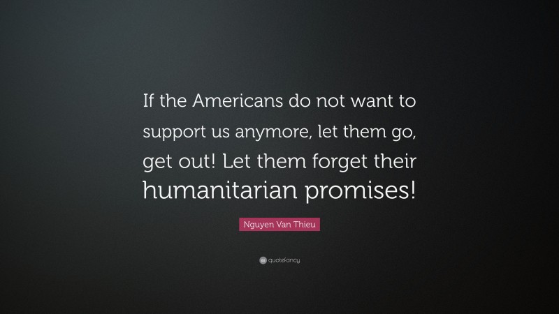Nguyen Van Thieu Quote: “If the Americans do not want to support us anymore, let them go, get out! Let them forget their humanitarian promises!”