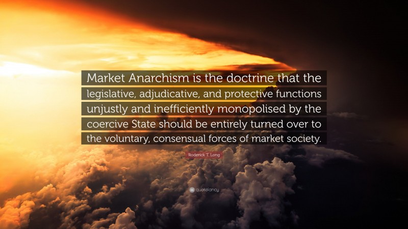 Roderick T. Long Quote: “Market Anarchism is the doctrine that the legislative, adjudicative, and protective functions unjustly and inefficiently monopolised by the coercive State should be entirely turned over to the voluntary, consensual forces of market society.”