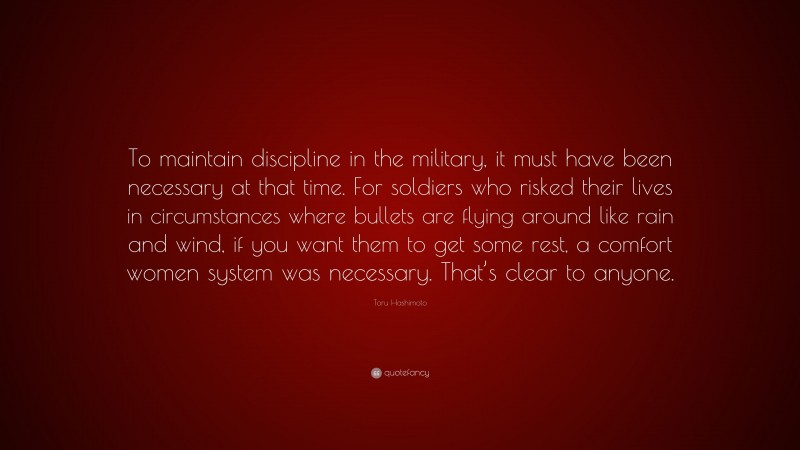 Toru Hashimoto Quote: “To maintain discipline in the military, it must have been necessary at that time. For soldiers who risked their lives in circumstances where bullets are flying around like rain and wind, if you want them to get some rest, a comfort women system was necessary. That’s clear to anyone.”