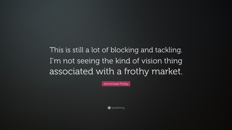 Jermichael Finley Quote: “This is still a lot of blocking and tackling. I’m not seeing the kind of vision thing associated with a frothy market.”