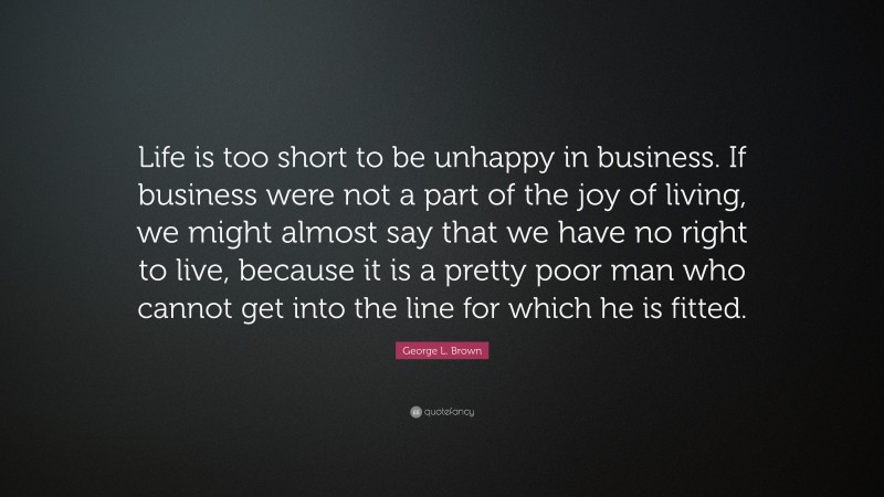 George L. Brown Quote: “Life is too short to be unhappy in business. If business were not a part of the joy of living, we might almost say that we have no right to live, because it is a pretty poor man who cannot get into the line for which he is fitted.”