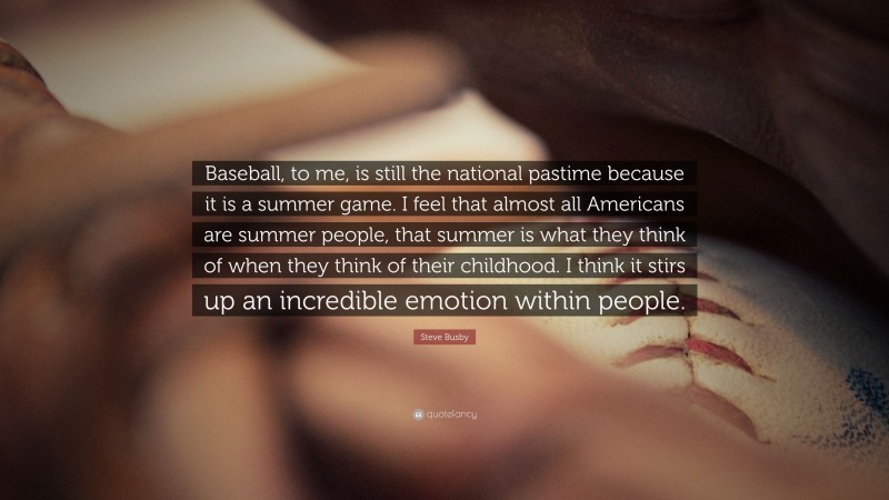 Steve Busby Quote: “Baseball, to me, is still the national pastime because it is a summer game. I feel that almost all Americans are summer people, that summer is what they think of when they think of their childhood. I think it stirs up an incredible emotion within people.”