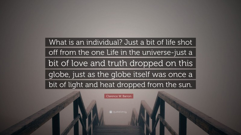Clarence W. Barron Quote: “What is an individual? Just a bit of life shot off from the one Life in the universe-just a bit of love and truth dropped on this globe, just as the globe itself was once a bit of light and heat dropped from the sun.”