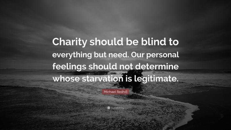 Michael Redhill Quote: “Charity should be blind to everything but need. Our personal feelings should not determine whose starvation is legitimate.”